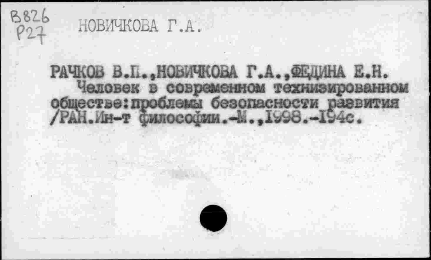 ﻿РЯ-
НОВИЧКОВА Г.А.
РАЧКОВ В.К.,НОВИЧКОВА Г.А.,$ВДНА Е.Н.
Человек в современном технизированном Ж ве:проблемы безопасности развития и-т философии.-^.,1^&8.-1у4с.